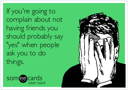 If you're going to
complain about not
having friends you
should probably say
"yes" when people
ask you to do
things.