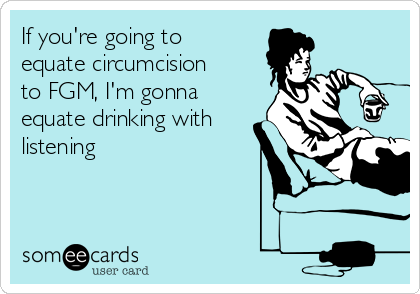 If you're going to
equate circumcision
to FGM, I'm gonna
equate drinking with
listening