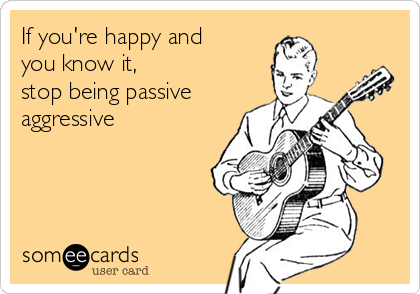 If you're happy and
you know it,
stop being passive
aggressive