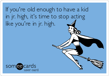 If you're old enough to have a kid
in jr. high, it's time to stop acting
like you're in jr. high.  