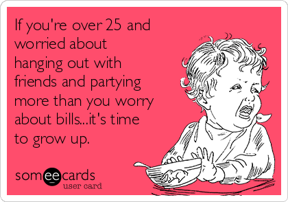If you're over 25 and
worried about
hanging out with
friends and partying
more than you worry
about bills...it's time
to grow up.