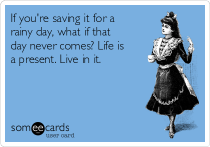 If you're saving it for a
rainy day, what if that
day never comes? Life is
a present. Live in it.