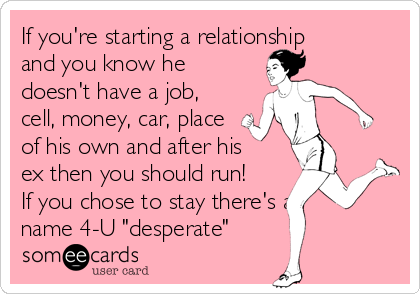 If you're starting a relationship
and you know he
doesn't have a job,
cell, money, car, place
of his own and after his
ex then you should run!
If you chose to stay there's a
name 4-U "desperate"