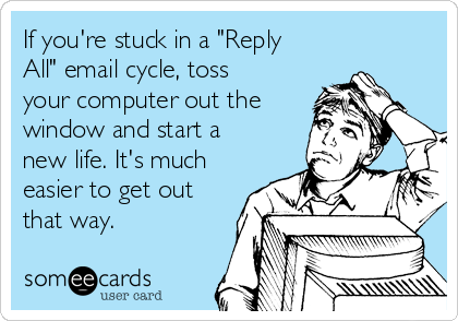 If you're stuck in a "Reply
All" email cycle, toss
your computer out the
window and start a
new life. It's much
easier to get out
that way. 