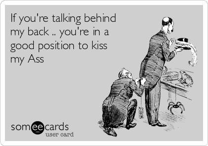 If you're talking behind
my back .. you're in a
good position to kiss
my Ass