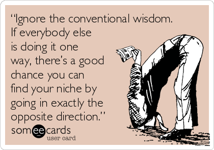 “Ignore the conventional wisdom.
If everybody else
is doing it one
way, there’s a good
chance you can
find your niche by
going in exactly the
opposite direction.”