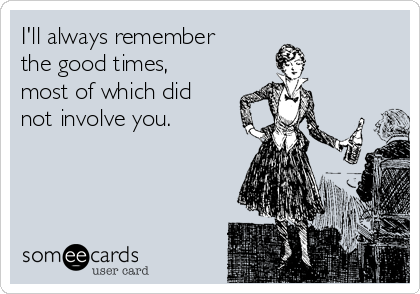 I'll always remember
the good times,
most of which did
not involve you.