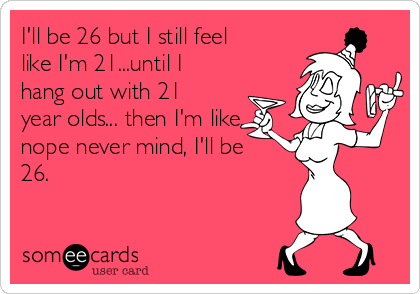 I'll be 26 but I still feel
like I'm 21...until I
hang out with 21
year olds... then I'm like,
nope never mind, I'll be
26.