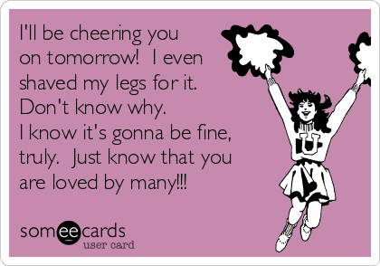 I'll be cheering you
on tomorrow!  I even
shaved my legs for it. 
Don't know why.
I know it's gonna be fine,
truly.  Just know that you
are loved by many!!!