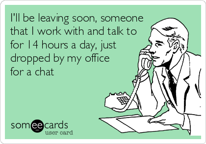 I'll be leaving soon, someone
that I work with and talk to
for 14 hours a day, just 
dropped by my office
for a chat