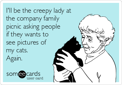 I'll be the creepy lady at
the company family
picnic asking people
if they wants to
see pictures of
my cats.
Again.