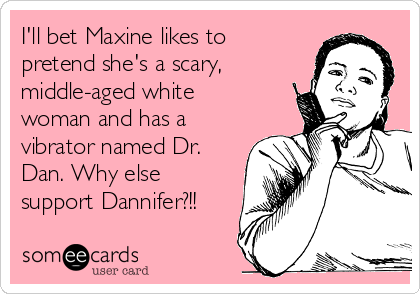 I'll bet Maxine likes to
pretend she's a scary,
middle-aged white
woman and has a
vibrator named Dr.
Dan. Why else
support Dannifer?!!
