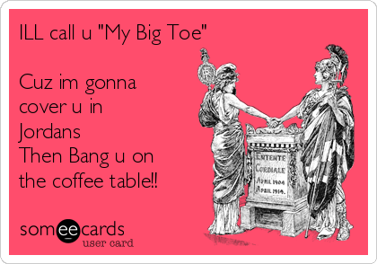 ILL call u "My Big Toe"

Cuz im gonna
cover u in
Jordans
Then Bang u on
the coffee table!!