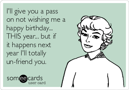 I'll give you a pass
on not wishing me a
happy birthday...
THIS year... but if
it happens next
year I'll totally
un-friend you.