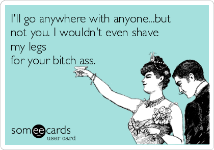 I'll go anywhere with anyone...but
not you. I wouldn't even shave
my legs
for your bitch ass.