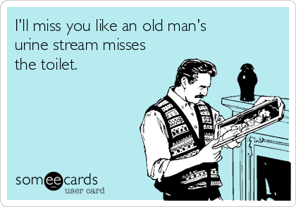 I'll miss you like an old man's
urine stream misses
the toilet.