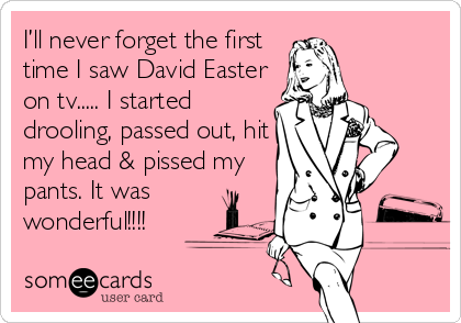 I’ll never forget the first
time I saw David Easter
on tv..... I started
drooling, passed out, hit
my head & pissed my
pants. It was
wonderful!!!!