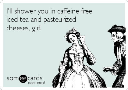 I'll shower you in caffeine free
iced tea and pasteurized
cheeses, girl.