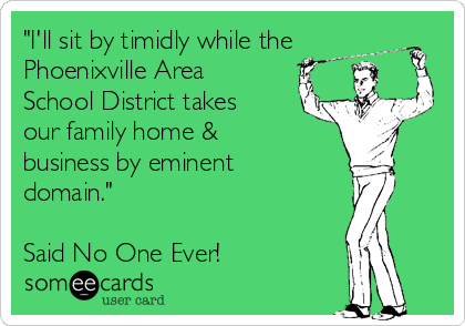 "I'll sit by timidly while the
Phoenixville Area
School District takes
our family home &
business by eminent
domain."

Said No One Ever!