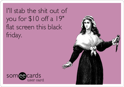 I'll stab the shit out of
you for $10 off a 19"
flat screen this black
friday.