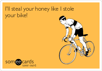 I'll steal your honey like I stole
your bike!