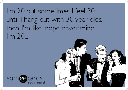I'm 20 but sometimes I feel 30...
until I hang out with 30 year olds..
then I'm like, nope never mind 
I'm 20...