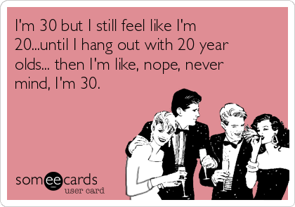 I'm 30 but I still feel like I'm
20...until I hang out with 20 year
olds... then I'm like, nope, never
mind, I'm 30.