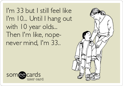 I'm 33 but I still feel like
I'm 10... Until I hang out
with 10 year olds...
Then I'm like, nope-
never mind, I'm 33..