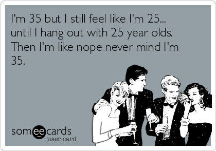 I'm 35 but I still feel like I'm 25...
until I hang out with 25 year olds.
Then I'm like nope never mind I'm
35.