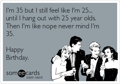 I'm 35 but I still feel like I'm 25...
until I hang out with 25 year olds.
Then I'm like nope never mind I'm
35.

Happy
Birthday.