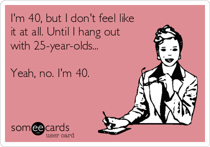 I'm 40, but I don't feel like
it at all. Until I hang out 
with 25-year-olds...

Yeah, no. I'm 40.