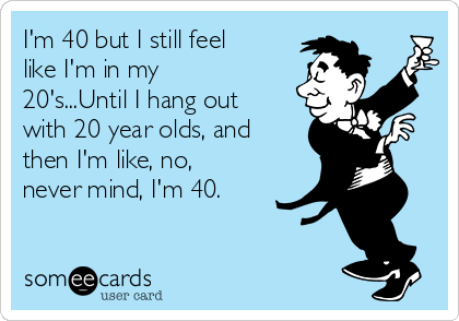 I'm 40 but I still feel
like I'm in my
20's...Until I hang out
with 20 year olds, and
then I'm like, no,
never mind, I'm 40.