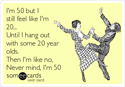 I'm 50 but I
still feel like I'm
20...
Until I hang out
with some 20 year
olds. 
Then I'm like no,  
Never mind, I'm 50