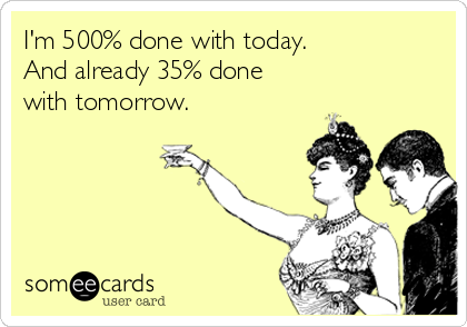 I'm 500% done with today.
And already 35% done 
with tomorrow.