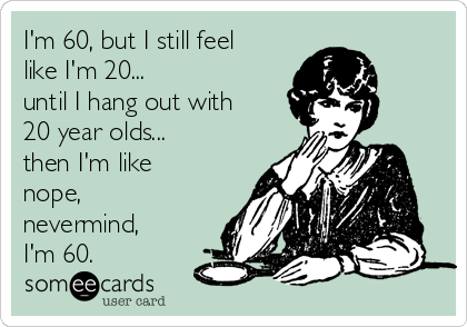 I'm 60, but I still feel
like I'm 20...
until I hang out with
20 year olds...
then I'm like
nope,
nevermind,
I'm 60.