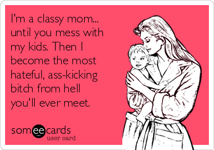 I'm a classy mom...
until you mess with
my kids. Then I
become the most
hateful, ass-kicking
bitch from hell
you'll ever meet.