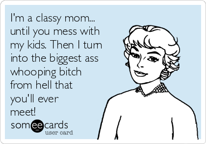 I'm a classy mom...
until you mess with
my kids. Then I turn
into the biggest ass  
whooping bitch
from hell that
you'll ever
meet!