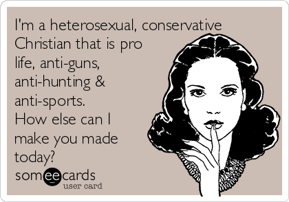 I'm a heterosexual, conservative
Christian that is pro
life, anti-guns,
anti-hunting &
anti-sports.
How else can I
make you made
today?