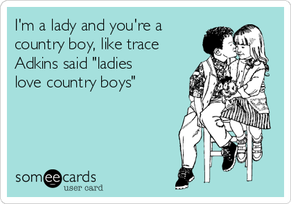 I'm a lady and you're a
country boy, like trace
Adkins said "ladies
love country boys"