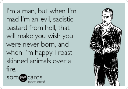 I'm a man, but when I'm
mad I'm an evil, sadistic
bastard from hell, that
will make you wish you
were never born, and
when I'm happy I roast
skinned animals over a
fire.