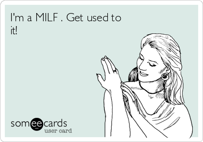 I'm a MILF . Get used to
it!