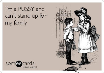 I'm a PUSSY and
can't stand up for
my family