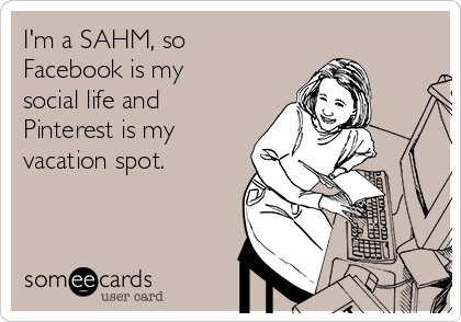 I'm a SAHM, so
Facebook is my
social life and
Pinterest is my
vacation spot.