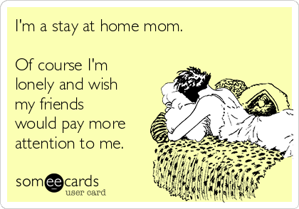 I'm a stay at home mom. 

Of course I'm
lonely and wish
my friends
would pay more
attention to me. 