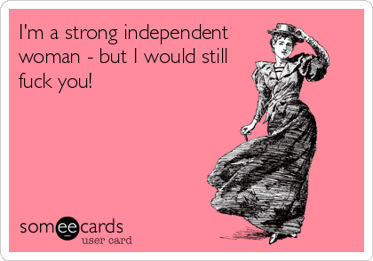 I'm a strong independent
woman - but I would still
fuck you!