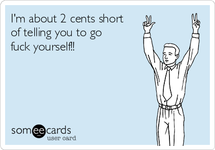 I'm about 2 cents short
of telling you to go
fuck yourself!!