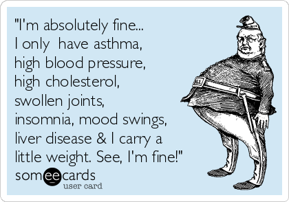 "I'm absolutely fine...
I only  have asthma,
high blood pressure,
high cholesterol,
swollen joints,
insomnia, mood swings,
liver disease & I carry a
little weight. See, I'm fine!"