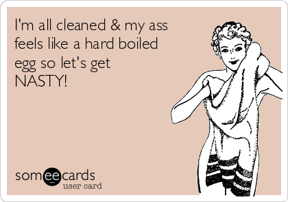 I'm all cleaned & my ass
feels like a hard boiled
egg so let's get
NASTY!