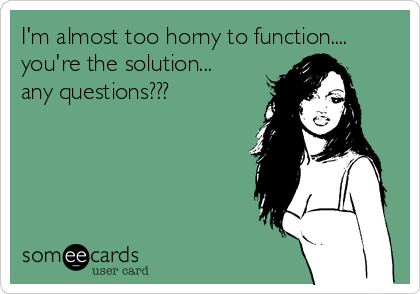 I'm almost too horny to function....
you're the solution...
any questions???