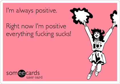 I'm always positive.

Right now I'm positive
everything fucking sucks!